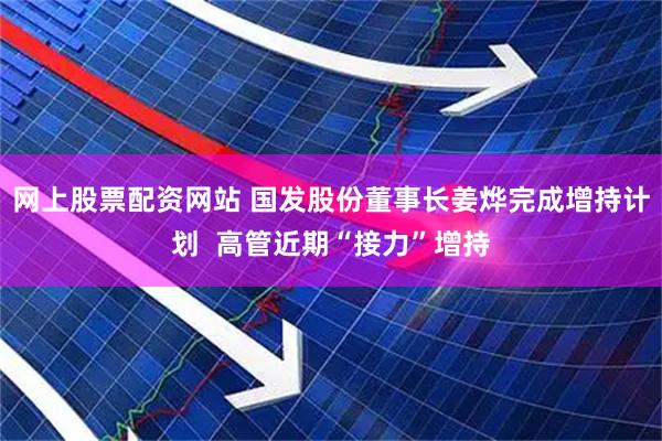 网上股票配资网站 国发股份董事长姜烨完成增持计划  高管近期“接力”增持