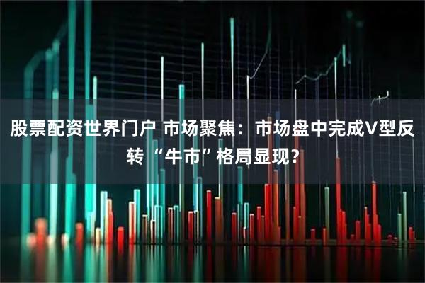 股票配资世界门户 市场聚焦：市场盘中完成V型反转 “牛市”格局显现？