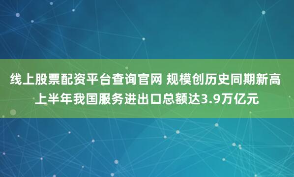 线上股票配资平台查询官网 规模创历史同期新高 上半年我国服务进出口总额达3.9万亿元