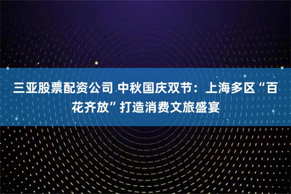 三亚股票配资公司 中秋国庆双节：上海多区“百花齐放”打造消费文旅盛宴