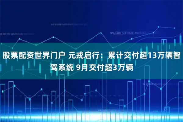 股票配资世界门户 元戎启行：累计交付超13万辆智驾系统 9月交付超3万辆