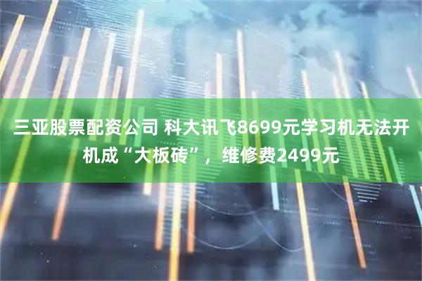 三亚股票配资公司 科大讯飞8699元学习机无法开机成“大板砖”，维修费2499元