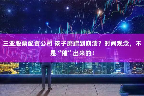 三亚股票配资公司 孩子磨蹭到崩溃？时间观念，不是“催”出来的！