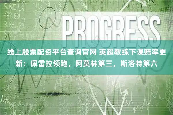 线上股票配资平台查询官网 英超教练下课赔率更新：佩雷拉领跑，阿莫林第三，斯洛特第六