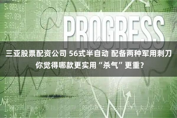 三亚股票配资公司 56式半自动 配备两种军用刺刀 你觉得哪款更实用“杀气”更重?