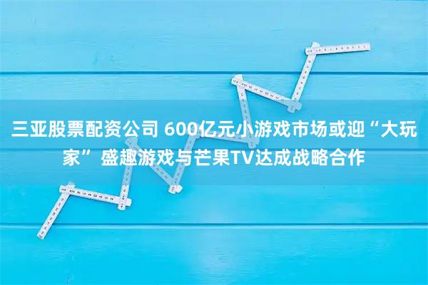 三亚股票配资公司 600亿元小游戏市场或迎“大玩家” 盛趣游戏与芒果TV达成战略合作