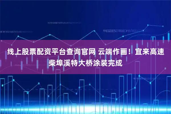 线上股票配资平台查询官网 云端作画！宜来高速柴埠溪特大桥涂装完成