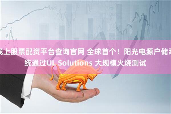 线上股票配资平台查询官网 全球首个！阳光电源户储系统通过UL Solutions 大规模火烧测试