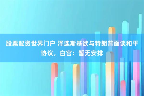 股票配资世界门户 泽连斯基欲与特朗普面谈和平协议，白宫：暂无安排