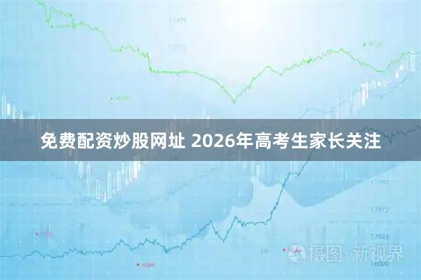 免费配资炒股网址 2026年高考生家长关注