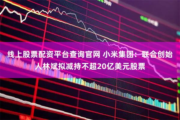 线上股票配资平台查询官网 小米集团：联合创始人林斌拟减持不超20亿美元股票