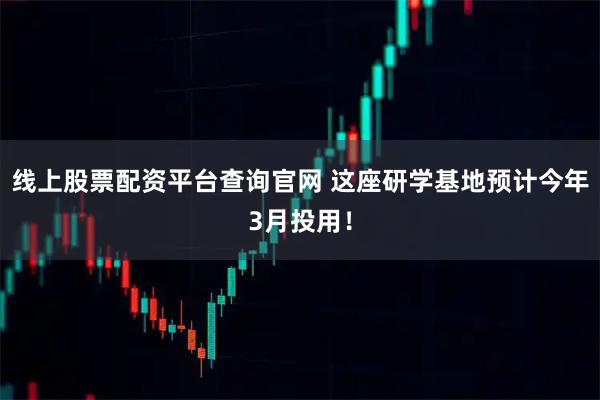 线上股票配资平台查询官网 这座研学基地预计今年3月投用！