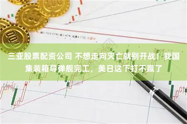 三亚股票配资公司 不想走向灭亡就别开战！我国集装箱导弹舰完工，美日这下打不赢了