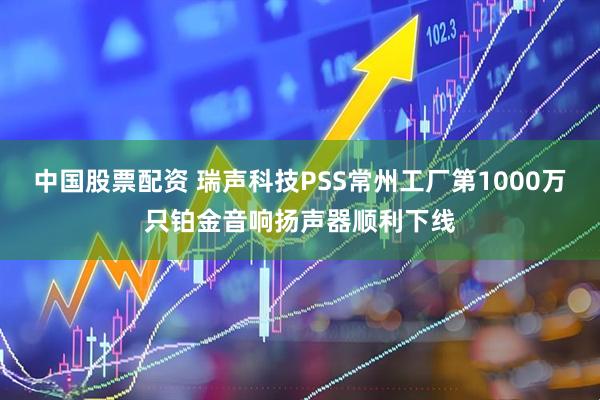 中国股票配资 瑞声科技PSS常州工厂第1000万只铂金音响扬声器顺利下线