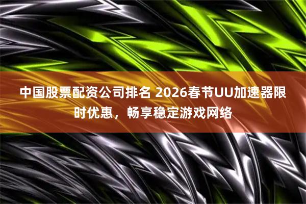 中国股票配资公司排名 2026春节UU加速器限时优惠，畅享稳定游戏网络