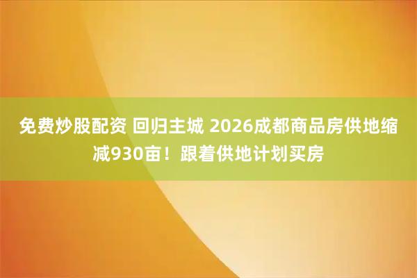 免费炒股配资 回归主城 2026成都商品房供地缩减930亩！跟着供地计划买房