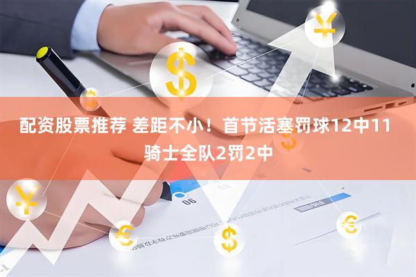 配资股票推荐 差距不小！首节活塞罚球12中11 骑士全队2罚2中