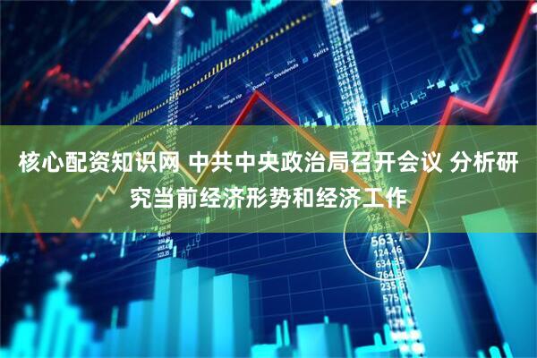 核心配资知识网 中共中央政治局召开会议 分析研究当前经济形势和经济工作