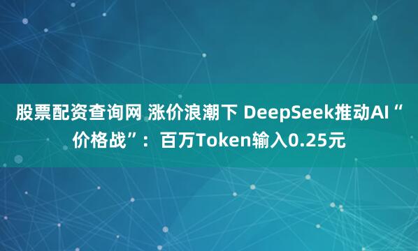 股票配资查询网 涨价浪潮下 DeepSeek推动AI“价格战”：百万Token输入0.25元