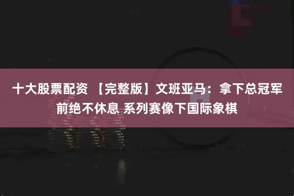 十大股票配资 【完整版】文班亚马：拿下总冠军前绝不休息 系列赛像下国际象棋
