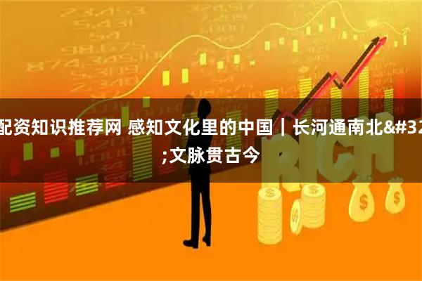 配资知识推荐网 感知文化里的中国｜长河通南北 文脉贯古今
