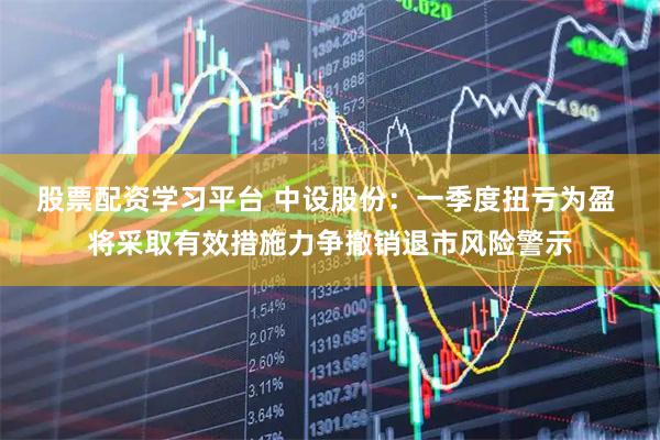 股票配资学习平台 中设股份：一季度扭亏为盈 将采取有效措施力争撤销退市风险警示
