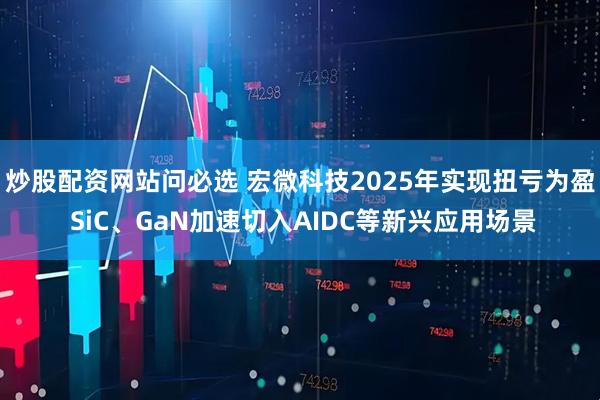 炒股配资网站问必选 宏微科技2025年实现扭亏为盈 SiC、GaN加速切入AIDC等新兴应用场景