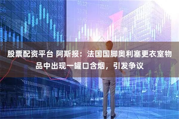股票配资平台 阿斯报：法国国脚奥利塞更衣室物品中出现一罐口含烟，引发争议
