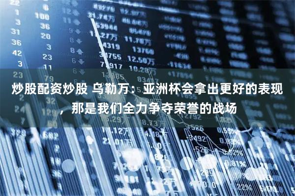 炒股配资炒股 乌勒万：亚洲杯会拿出更好的表现，那是我们全力争夺荣誉的战场