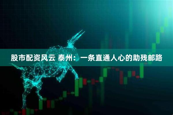 股市配资风云 泰州：一条直通人心的助残邮路