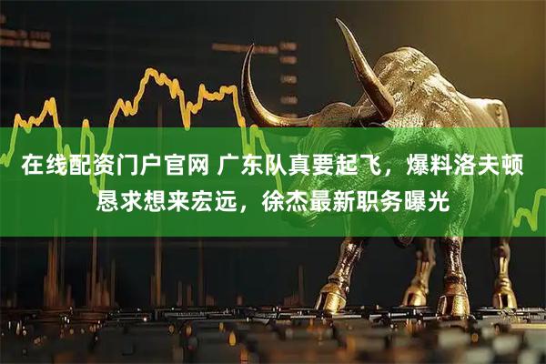 在线配资门户官网 广东队真要起飞，爆料洛夫顿恳求想来宏远，徐杰最新职务曝光