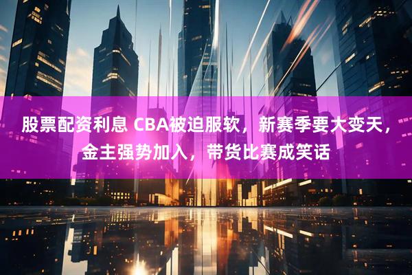 股票配资利息 CBA被迫服软，新赛季要大变天，金主强势加入，带货比赛成笑话