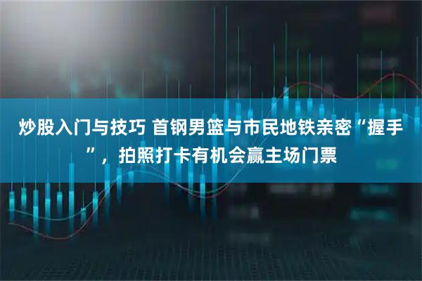 炒股入门与技巧 首钢男篮与市民地铁亲密“握手”，拍照打卡有机会赢主场门票